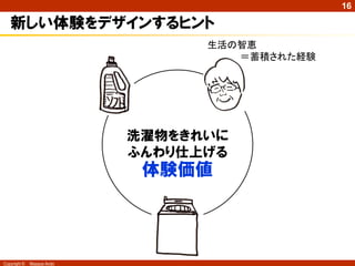 16

   新しい体験をデザインするヒント
                                  生活の智恵
                                     ＝蓄積された経験




                            洗濯物をきれいに
                            ふんわり仕上げる
                             体験価値




Copyright ©   Masaya Ando
 