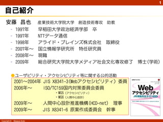 1

   自己紹介
    安藤 昌也                   産業技術大学院大学    創造技術専攻   助教
         –     1997年        早稲田大学政治経済学部 卒
         –     1997年        NTTデータ通信
         –     1998年        アライド・ブレインズ株式会社 取締役
         –     2007年～       国立情報学研究所 特任研究員
         –     2008年～       現職
         –     2009年        総合研究大学院大学メディア社会文化専攻修了      博士(学術)

          ●ユーザビリティ・アクセシビリティ等に関する公的活動
              2001～2004年 JIS X8341-3(Webアクセシビリティ）委員
              2006年～     ISO/TC159国内対策委員会委員
                                ・WG5（アクセシビリティ)
                                ・WG6（人間中心設計)
              2009年～         人間中心設計推進機構(HCD-net) 理事
              2009年～         JIS X8341-6 原案作成委員会 幹事

Copyright ©   Masaya Ando
 