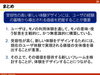 29

   まとめ
         受容性の高い新しい体験デザインには、ユーザの経験
          の蓄積から導出される価値を把握することが重要

        1. ユーザは、モノの利用体験を通して、モノの意味・使
           う智恵を主観的に、かつ無意識的に構築している。
        2. 受容性が高く、新しい体験をデザインするためには、
           現在のユーザ体験で実現される価値の全体像を導
           出することが重要。
        3. その上で、その価値を提供する新しいフレームを検
           討することが、体験をデザインすることにつながる。


Copyright ©   Masaya Ando
 