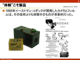 5

   “体験”こそ製品                 (Merholz, et al., 2008)


    1888年イーストマン・コダックが開発したカメラとフィル
     ムは、その技術よりも体験そのものが革新的だった。




Copyright ©   Masaya Ando
 