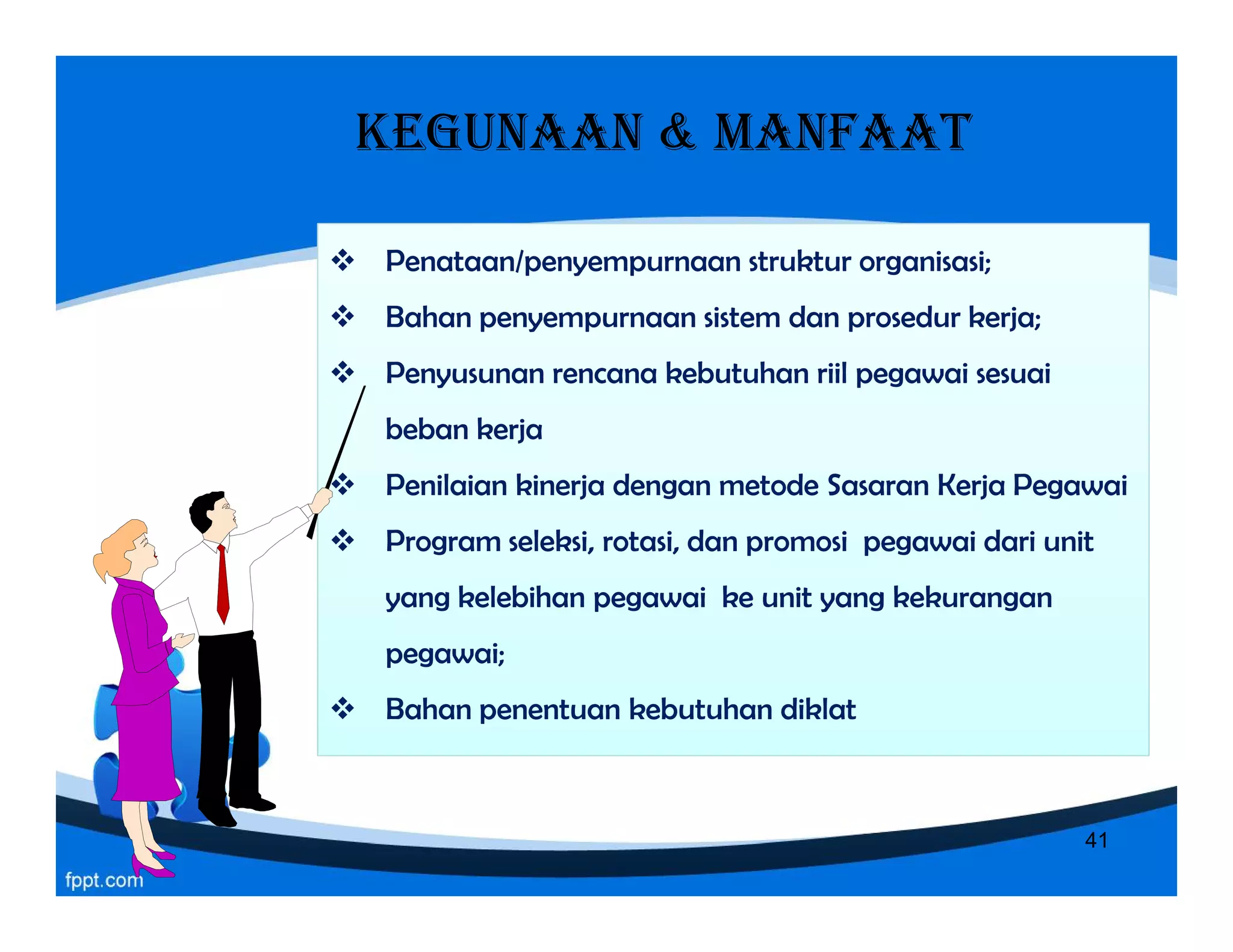 KEGUNAAN & MANFAAT
 Penataan/penyempurnaan struktur organisasi;
 Bahan penyempurnaan sistem dan prosedur kerja;
 Penyusunan rencana kebutuhan riil pegawai sesuai
beban kerja
 Penilaian kinerja dengan metode Sasaran Kerja Pegawai
 Program seleksi, rotasi, dan promosi pegawai dari unit
yang kelebihan pegawai ke unit yang kekurangan
pegawai;
 Bahan penentuan kebutuhan diklat
 Penataan/penyempurnaan struktur organisasi;
 Bahan penyempurnaan sistem dan prosedur kerja;
 Penyusunan rencana kebutuhan riil pegawai sesuai
beban kerja
 Penilaian kinerja dengan metode Sasaran Kerja Pegawai
 Program seleksi, rotasi, dan promosi pegawai dari unit
yang kelebihan pegawai ke unit yang kekurangan
pegawai;
 Bahan penentuan kebutuhan diklat
 Penataan/penyempurnaan struktur organisasi;
 Bahan penyempurnaan sistem dan prosedur kerja;
 Penyusunan rencana kebutuhan riil pegawai sesuai
beban kerja
 Penilaian kinerja dengan metode Sasaran Kerja Pegawai
 Program seleksi, rotasi, dan promosi pegawai dari unit
yang kelebihan pegawai ke unit yang kekurangan
pegawai;
 Bahan penentuan kebutuhan diklat
 Penataan/penyempurnaan struktur organisasi;
 Bahan penyempurnaan sistem dan prosedur kerja;
 Penyusunan rencana kebutuhan riil pegawai sesuai
beban kerja
 Penilaian kinerja dengan metode Sasaran Kerja Pegawai
 Program seleksi, rotasi, dan promosi pegawai dari unit
yang kelebihan pegawai ke unit yang kekurangan
pegawai;
 Bahan penentuan kebutuhan diklat
41
 