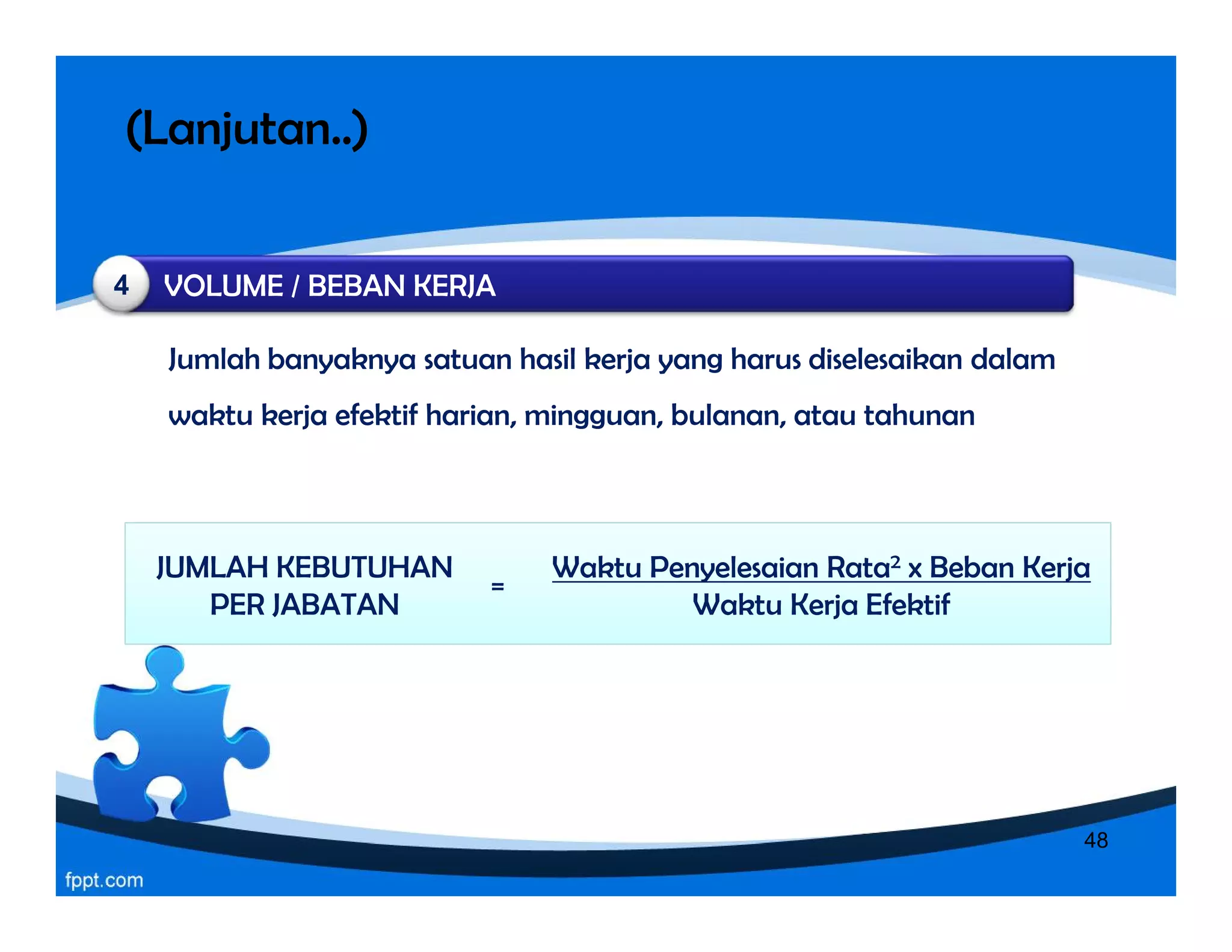(Lanjutan..)
Jumlah banyaknya satuan hasil kerja yang harus diselesaikan dalam
waktu kerja efektif harian, mingguan, bulanan, atau tahunan
Jumlah banyaknya satuan hasil kerja yang harus diselesaikan dalam
waktu kerja efektif harian, mingguan, bulanan, atau tahunan
VOLUME / BEBAN KERJA4
JUMLAH KEBUTUHAN
PER JABATAN
Waktu Penyelesaian Rata2 x Beban Kerja
Waktu Kerja Efektif
=
48
 