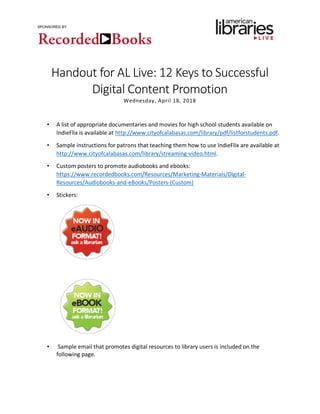 SPONSORED BY
Handout for AL Live: 12 Keys to Successful
Digital Content Promotion
Wednesday, April 18, 2018
• A list of appropriate documentaries and movies for high school students available on
IndieFlix is available at http://www.cityofcalabasas.com/library/pdf/listforstudents.pdf.
• Sample instructions for patrons that teaching them how to use IndieFlix are available at
http://www.cityofcalabasas.com/library/streaming-video.html.
• Custom posters to promote audiobooks and ebooks:
https://www.recordedbooks.com/Resources/Marketing-Materials/Digital-
Resources/Audiobooks-and-eBooks/Posters-(Custom)
• Stickers:
• Sample email that promotes digital resources to library users is included on the
following page.
 