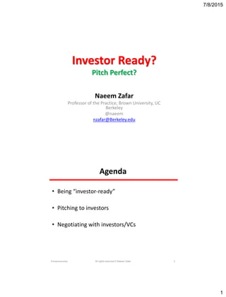 7/8/2015
1
Investor Ready?
Pitch Perfect?
Naeem Zafar
Professor of the Practice, Brown University, UC
Berkeley
@naeem
nzafar@Berkeley.edu
Agenda
• Being “investor-ready”
• Pitching to investors
• Negotiating with investors/VCs
Entrepreneurship All rights reserved © Naeem Zafar 2
 