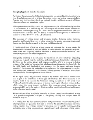 10
Emerging hypothesis from the tendencies
Relying on the categories labeled as initiative genesis, services and justifications that have
been described previously, it is striking that writing centers and writing programs in Latin
America have developed their local and regional identities within the contexts of higher
education reforms and needs in the region.
Although most of the writing centers and programs seem to be initiatives initially based on
US developments, it is also striking that, according to the initiative origins, services and
justifications identified previously, the Latin-American projects have found their own local
and institutional identities. This has been a re-contextualization process of international
initiatives as those developed by the US scholarship.
The existence of writing centers and programs implies designing online platforms,
guidelines and formats. New ways of online interaction for tutoring seem emerging through
forums and chats. Further research on the issue could be conducted.
A flexible curriculum offered by writing centers and programs (i.e., writing courses for
non-university audiences or elective courses in undergraduate and graduate programs)
seems to be ways of getting financial resources to make sustainable the initiatives. Next
research stages could confirm this hypothesis.
Strategically speaking, it is noticeable the leadership of some initiatives articulating
services and research projects. Collecting and analyzing data from the type of practices
developed on the writing centers and programs might be efforts to promote collecting
evidence of the initiatives´ impacts while scholars and practitioners develop knowledge for
the field (books and handbooks), and resources for the target audiences (videos,
guidelines). Furthermore, the regional cooperation between the initiatives could be on short
term an important opportunity to develop an exchange program of visits and interregional
research to boost the developments achieved thus far.
As this report shows, the justification related to the students´ weakness as writers is still
used as part of the importance of these types of initiatives. This deficit discourse is not
negative itself, if we consider that "minimum writing expectations in HE" could be an
"evidence" related to a) the emergence of a more plural higher education systems in LA,
which means that more student population from underrepresented communities are
accessing to HE; and b) the need of a debate upon how transition from high school towards
higher education is understood.
Theoretically speaking, it might be interesting to discuss conceptions of academic writing
(as a generic/homogeneous concept) vs. disciplinary writing that emerged from the
initiatives analyzed.
It is striking that the most common services and justifications concur with the goal of
offering formats and guidelines that seem to promote the idea of homogeneous academic
writing practices (i.e., writing a summary or academic essay or steps for planning, drafting
and editing any writing assignments as a generic genre and using such writing process
 