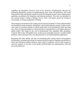 11
regardless the discipline); however, most of the initiatives simultaneously advocate for
promoting disciplinary writing in interdisciplinary team work with professors. One could
think that the latter justification should advocate for designing formats, genre and processes
guidelines according to the disciplines and learning moments. This case was identified in
two writing centers: writing in Biology: how to write a lab report, genres for writing in
Accounting, or writing assignments in History.
This emerging interpretation also might posit the theoretical debate of what could/should be
the boundaries among academic, disciplinary, and interdisciplinary writing; in other words,
what types of reasoning related to writing could share or not disciplinary fields and what
new ways of reasoning related to writing could have emerged from a new higher education
global model. This might be the case of professionals who regardless their disciplines
would be able to face with global issues, as the use of sustainable resources or public health
problems, either relying on their own specialization or on multidisciplinary approaches.
Regarding this latter debate, the idea of developing pilot writing centers and programs
disciplinarily orientated and relying on research projects might be important possibilities to
boost such theoretical debate; however, these types of initiatives will be more expensive
and slow projects to run and in turn hardly justified before the administrative staff and
university directives.
 