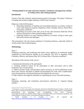 1
Writing initiatives in Latin-American countries: Tendencies emerging from websites
of writing centers and writing programs
Introduction
Context of the data collected, analyzed and presented in this paper: The project “Initiatives
of reading and writing in higher education, ILEES Latin America”.
Objectives of the ILEES project:
a. Describing tendencies of teaching and researching initiatives on tertiary writing in
some Latin-American countries (Argentina, Chile, Colombia, México, Puerto Rico,
Venezuela), and Brazil1
.
b. Describing an account of the state of art for the Latin-American field that will be
relied on perspectives of the regional leading scholars.
c. Exploring narratives of some teaching initiatives on tertiary writing to learn upon
their achievements and challenges.
This presentation will only present tendencies of teaching initiatives, especially related to
writing centers and writing programs.
Methodology
Stage 1
Designing, analyzing, and conducting and online survey applied to an intentional sample
comprised by Latin-American scholars in two moments: July 2012 in Argentina, Chile,
Colombia y México; and January-May 2013 in Puerto Rico, Venezuela, and Brazil.
Description of the sections of the survey2
:
1. Institutional information of the participants
2. Teaching initiatives known by the participants in their universities and in other
institutions up to 10 universities.
3. Authors, journals, books, and data bases used as resources, as well as publication venues
from Latin America and Spain to publish and disseminate the work; titles of publications,
oral communications, and research projects developed by the surveyees.
4. Other scholars who might be interested on responding the survey: Snowball technique.
Stage 2
Designing, analyzing, and conducting semi-structure interviews to “regional leading
scholars”
1
El proyecto se inició como parte de la formación doctoral de Elizabeth Narváez Cardona y Natalia Ávila
Reyes, bajo la orientación del profesor Charles Bazerman de la Universidad de California en Santa Bárbara;
posteriormente han participado otros investigadores, Vera Lúcia Cristovao,
Universidad del Estado de Londrina, Mónica Tapia, Universidad Católica de la Santísima Concepción, Ana
Valeria Bisseto y Francini Correa, Universida del Estado de Londrina.
2
Puede accederse a la encuesta a través del siguiente link
https://ask.survey.ucsb.edu/index.php/survey/index/sid/745432/lang/es
 