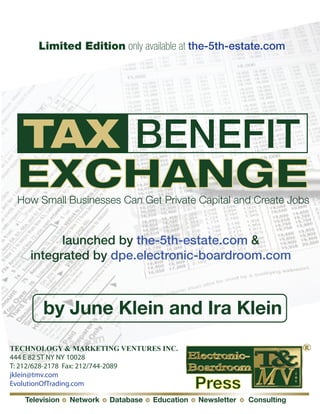 Limited Edition only available at the-5th-estate.com




 TAX BENEFIT
 EXCHANGE
 How Small Businesses Can Get Private Capital and Create Jobs


          launched by the-5th-estate.com &
    integrated by dpe.electronic-boardroom.com



        by June Klein and Ira Klein
TECHNOLOGY & MARKETING VENTURES INC.
444 E 82 ST NY NY 10028
T: 212/628-2178 Fax: 212/744-2089
jklein@tmv.com
EvolutionOfTrading.com                           Press
   Television   Network   Database   Education   Newsletter   Consulting
 
