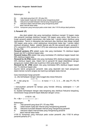 Hand out : Pengantar Statistik Sosial
fd
Keterangan :
Dn : nilai desil yang dicari (D1, D2 atau D3)
Bb : batas bawah nyata dari interval yang mengandung desil
Cfb : frekuensi kumulatif dibawah interval yang mengandung desil
fd : frekuensi dalam interval kelas yang mengandung desil
i :lebar interval/ lebar kelas
n/10 N : komponen yang menunjuk pada urutan desil. Jika 1/10 N artinya desil pertama.
3. Persentil (P)
Jika desil adalah nilai yang memisahkan distribusi menjadi 10 bagian maka
nilai persentil membagi distribusi menjadi 100 bagian yang sama. Oleh karena itu
fungsi persentil adalah menentukan nilai batas tiap 1 persen dalam distribusi yang
dipersoalkan. Teknik ini diterapkan jika kelompok atau distribusi data dibagi menjadi
100 bagian yang sama, untuk selanjutnya menentukan batas tiap 1 persen dalam
distribusi dimaksud. Dalam statistik dikenal ada 99 nilai persentil yakni; persentil 1
(P1), persentil 2 (P2), persentil ke 3 (P3) dan seterusnya sampai dengan persentil ke
99 atau P99.
Persentil pertama (P1) adalah suatu nilai yang membatasi 1% distribusi bagian
bawah dan 99 % distribusi bagian atas.
Persentil kedua (P2) adalah nilai yang membatasi 2% distribusi bagian bawah dan
98% distribusi bagian atas.
Persentil ke 50 (P50) adalah nilai yang membatasi 50% distribusi bagian bawah dan
50% distribusi bagian atas. Dalam hal ini persentil 50 dapat diidentikkan dengan
pengukuran median (Mdn) dan kuartil ke 2 (K2) serta desil ke 5 atau D5.
Persentil ke 99 (P99) adalah nilai yang membatasi 99% distribusi bagian bawah
dan 1% distribusi bagian atas.
Asumsi teknik pengukuran persentil: data yang diperoleh dari hasil pengukuran
dalam bentuk numerik (angka) dan lazimnya setingkat skala interval.
Cara menentukan harga persentil :
a). Jika berhadapan dengan data tunggal atau tanpa frekuensi
i ( n + 1)
Pi = nilai yang ke -------------; di mana i = 1, 2 , 3, 4, .....99. atau P1, P2, P3
,....P99
100
i menunjukkan persentil ke berapa yang hendak dihitung; sedangkan n = jml
individu / frek.
b). Apabila berhadapan dengan data bergolong atau distribusi frekuensi bergolong,
menentukan harga persentil dapat dilakukan dengan rumus :
n/100 N - cfb
Pn = Bb + ( ----------------- ) x i
fd
Keterangan :
Pn : nilai persentil yang dicari (P1, P2 atau P99)
Bb : batas bawah nyata dari interval yang mengandung persentil
Cfb : frekuensi kumulatif dibawah interval yang mengandung persentil
fd : frekuensi dalam interval kelas yang mengandung persentil
i :lebar interval/ lebar kelas
n/100 N: komponen yang menunjuk pada urutan persentil. Jika 1/100 N artinya
persentil pertama (P1) .
10
 