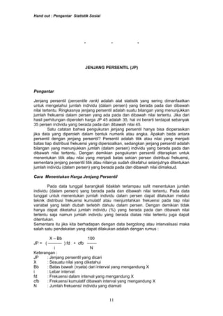 Hand out : Pengantar Statistik Sosial
* * *
JENJANG PERSENTIL (JP)
Pengantar
Jenjang persentil (percentile rank) adalah alat statistik yang sering dimanfaatkan
untuk mengetahui jumlah individu (dalam persen) yang berada pada dan dibawah
nilai tertentu. Ringkasnya jenjang persentil adalah suatu bilangan yang menunjukkan
jumlah frekuensi dalam persen yang ada pada dan dibawah nilai tertentu. Jika dari
hasil perhitungan diperoleh harga JP 45 adalah 35, hal ini berarti terdapat sebanyak
35 persen individu yang berada pada dan dibawah nilai 45.
Satu catatan bahwa pengukuran jenjang persentil hanya bisa dioperasikan
jika data yang diperoleh dalam bentuk numerik atau angka. Apakah beda antara
persentil dengan jenjang persentil? Persentil adalah titik atau nilai yang menjadi
batas tiap distribusi frekuensi yang dipersoalkan, sedangkan jenjang persentil adalah
bilangan yang menunjukkan jumlah (dalam persen) individu yang berada pada dan
dibawah nilai tertentu. Dengan demikian pengukuran persentil diterapkan untuk
menentukan titik atau nilai yang menjadi batas sekian persen distribusi frekuensi,
sementara jenjang persentil titik atau nilainya sudah diketahui selanjutnya ditentukan
jumlah individu (dalam persen) yang berada pada dan dibawah nilai dimaksud.
Cara Menentukan Harga Jenjang Persentil
Pada data tunggal barangkali tidaklah terlampau sulit menentukan jumlah
individu (dalam persen) yang berada pada dan dibawah nilai tertentu. Pada data
tunggal untuk menentukan jumlah individu dalam persen dapat dilakukan melalui
teknik distribusi frekuensi kumulatif atau menjumlahkan frekuensi pada tiap nilai
variabel yang telah diubah terlebih dahulu dalam persen. Dengan demikian tidak
hanya dapat diketahui jumlah individu (%) yang berada pada dan dibawah nilai
tertentu saja namun jumlah individu yang berada diatas nilai tertentu juga dapat
ditentukan.
Sementara itu jika kita berhadapan dengan data bergolong atau intervalisasi maka
salah satu pendekatan yang dapat dilakukan adalah dengan rumus :
X – Bb 100
JP = ( ---------- ) fd + cfb -------
i N
Keterangan :
JP : Jenjang persentil yang dicari
X : Sesuatu nilai yang diketahui
Bb : Batas bawah (nyata) dari interval yang mengandung X
i : Lebar interval
fd : Frekuensi dalam interval yang mengandung X
cfb : Frekuensi kumulatif dibawah interval yang mengandung X
N : Jumlah frekuensi/ individu yang diamati
11
 