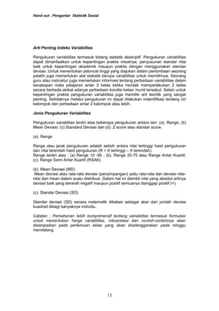 Hand out : Pengantar Statistik Sosial
Arti Penting Indeks Variabilitas
Pengukuran variabilitas termasuk bidang statistik deskriptif. Pengukuran variabilitas
dapat dimanfaatkan untuk kepentingan praktis misalnya; penyusunan standar nilai
baik untuk kepentingan akademik maupun praktis dengan menggunakan standar
deviasi. Untuk menentukan peloncat tinggi yang diajukan dalam perlombaan seorang
pelatih juga memerlukan alat statistik berupa variabilitas untuk memilihnya. Seorang
guru atau instruktur juga memerlukan informasi tentang perbedaan variabilitas dalam
kecakapan mata pelajaran antar 2 kelas ketika hendak memperlakukan 2 kelas
secara berbeda akibat adanya perbedaan kondisi kelas/ murid tersebut. Selain untuk
kepentingan praktis pengukuran variabilitas juga memiliki arti teoritik yang sangat
penting. Setidaknya melalui pengukuran ini dapat dilakukan indentifikasi tentang ciri
kelompok dan perbedaan antar 2 kelompok atau lebih.
Jenis Pengukuran Variabilitas
Pengukuran variablitas terdiri atas beberapa pengukuran antara lain: (a). Range; (b)
Mean Deviasi; (c) Standard Deviasi dan (d). Z score atau standar score.
(a). Range
Range atau jarak pengukuran adalah selisih antara nilai tertinggi hasil pengukuran
dan nilai terendah hasil pengukuran (R = X tertinggi – X terendah).
Range terdiri atas : (a) Range 10 -90 ; (b). Range 25-75 atau Range Antar Kuartil;
(c). Range Semi Antar Kuartil (RSAK).
(b). Mean Deviasi (MD)
Mean deviasi atau rata-rata deviasi (penyimpangan) yaitu rata-rata dari deviasi nilai-
nilai dari mean dalam suatu distribusi. Dalam hal ini diambil nilai yang absolut artinya
deviasi baik yang berarah negatif maupun positif semuanya dianggap positif (+).
(c). Standar Deviasi (SD)
Standar deviasi (SD) secara matematik dibatasi sebagai akar dari jumlah deviasi
kuadrad dibagi banyaknya individu.
Catatan : Pemahanan lebih komprehensif tentang variabilitas termasuk formulasi
untuk menentukan harga variabilitas, interpretasi dan contoh-contohnya akan
disampaikan pada pertemuan kelas yang akan diselenggarakan pada minggu
mendatang.
13
 