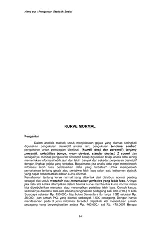 Hand out : Pengantar Statistik Sosial
KURVE NORMAL
Pengantar
Dalam analisis statistik untuk menjelaskan gejala yang diamati seringkali
digunakan pengukuran deskriptif antara lain; pengukuran tendensi sentral;
pengukuran untuk pembagian distribusi (kuartil, desil dan persentil); jenjang
persentil, variabilitas (range, mean deviasi, standar deviasi, Z score) dan
sebagainya. Kendati pengukuran deskriptif kerap digunakan tetapi analis data sering
memerlukan informasi lebih jauh dan lebih banyak dari sekedar penjelasan deskriptif
dengan lingkup gejala yang terbatas. Bagaimana jika analis data ingin memperoleh
informasi lebih luas berdasarkan data yang terbatas? Untuk memperoleh
pemahaman tentang gejala atau peristiwa lebih luas salah satu instrumen statistik
yang dapat dimanfaatkan adalah kurve normal.
Pemahaman tentang kurve normal yang dibentuk dari distribusi normal penting
sebagai alat untuk menaksir atau meramalkan peristiwa yang lebih luas. Artinya;
jika data kita ketika ditampilkan dalam bentuk kurve membentuk kurve normal maka
kita diperbolehkan menaksir atau meramalkan peristiwa lebih luas. Contoh kasus;
seandainya diketahui rata-rata (mean) penghasilan pedagang kaki lima (PKL) di kota
Surabaya sebesar Rp. 450.000,- tiap bulan.Sementara itu harga 1 SD sebesar Rp.
25.000,- dan jumlah PKL yang diamati sebanyak 1.000 pedagang. Dengan hanya
mendasarkan pada 3 jenis informasi tersebut dapatkah kita menentukan jumlah
pedagang yang berpenghasilan antara Rp. 460.000,- s/d Rp. 475.000? Berapa
14
 