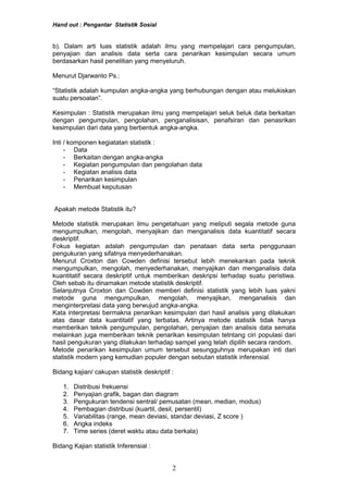 Hand out : Pengantar Statistik Sosial
b). Dalam arti luas statistik adalah ilmu yang mempelajari cara pengumpulan,
penyajian dan analisis data serta cara penarikan kesimpulan secara umum
berdasarkan hasil penelitian yang menyeluruh.
Menurut Djarwanto Ps.:
“Statistik adalah kumpulan angka-angka yang berhubungan dengan atau melukiskan
suatu persoalan”.
Kesimpulan : Statistik merupakan ilmu yang mempelajari seluk beluk data berkaitan
dengan pengumpulan, pengolahan, penganalisisan, penafsiran dan penasrikan
kesimpulan dari data yang berbentuk angka-angka.
Inti / komponen kegiatatan statistik :
- Data
- Berkaitan dengan angka-angka
- Kegiatan pengumpulan dan pengolahan data
- Kegiatan analisis data
- Penarikan kesimpulan
- Membuat keputusan
Apakah metode Statistik itu?
Metode statistik merupakan ilmu pengetahuan yang meliputi segala metode guna
mengumpulkan, mengolah, menyajikan dan menganalisis data kuantitatif secara
deskriptif.
Fokus kegiatan adalah pengumpulan dan penataan data serta penggunaan
pengukuran yang sifatnya menyederhanakan.
Menurut Croxton dan Cowden definisi tersebut lebih menekankan pada teknik
mengumpulkan, mengolah, menyederhanakan, menyajikan dan menganalisis data
kuantitatif secara deskriptif untuk memberikan deskripsi terhadap suatu peristiwa.
Oleh sebab itu dinamakan metode statistik deskriptif.
Selanjutnya Croxton dan Cowden memberi definisi statistik yang lebih luas yakni
metode guna mengumpulkan, mengolah, menyajikan, menganalisis dan
menginterpretasi data yang berwujud angka-angka.
Kata interpretasi bermakna penarikan kesimpulan dari hasil analisis yang dilakukan
atas dasar data kuantitatif yang terbatas. Artinya metode statistik tidak hanya
memberikan teknik pengumpulan, pengolahan, penyajian dan analisis data semata
melainkan juga memberikan teknik penarikan kesimpulan tetntang ciri populasi dari
hasil pengukuran yang dilakukan terhadap sampel yang telah dipilih secara random.
Metode penarikan kesimpulan umum tersebut sesungguhnya merupakan inti dari
statistik modern yang kemudian populer dengan sebutan statistik inferensial.
Bidang kajian/ cakupan statistik deskriptif :
1. Distribusi frekuensi
2. Penyajian grafik, bagan dan diagram
3. Pengukuran tendensi sentral/ pemusatan (mean, median, modus)
4. Pembagian distribusi (kuartil, desil, persentil)
5. Variabilitas (range, mean deviasi, standar deviasi, Z score )
6. Angka indeks
7. Time series (deret waktu atau data berkala)
Bidang Kajian statistik Inferensial :
2
 