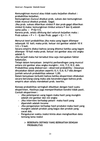 Hand out : Pengantar Statistik Sosial
Kemungkinan muncul atau tidak suatu kejadian disebut :
probabilitas kejadian.
Kemungkinan muncul disebut prob. sukses dan kemungkinan
tidak muncul disebut probab. Gagal.
Jika prob. sukses diberikan simbol P dan prob gagal diberikan
simbol Q maka: kemungkinan timbul antara P dan Q adalah
sama yaitu : P=Q=1/2.
Karena prob. selalu dihitung dari seluruh kejadian maka :
Prob sukses = P = 1 – Q dan Prob. gagal = Q = 1 – P.
Menurut teori probabilitas jika mata uang logam dilempar
sebanyak 10 kali; maka prob. keluar sisi gambar adalah 10 X
1/2 = 5 kali.
Secara empiris diakui bahwa jarang ditemui ketika uang logam
dilempar 10 kali maka prob. keluar sisi gambar atau sisi angka
adalah 5.
Jika terjadi maka hal tersebut bisa saja merupakan faktor
kebetulan.
Tetapi dalam kenyataan (empiris) perbandingan yang muncul
antara sisi gambar atau angka mungkin : 4:6; 7:3; 8:2; dsb.
Probabilitas yang diobservasi : observed probability : biasanya
dinyatakan dalam pecahan seperti; 0,1; 0,6; 0,7 dsb.dengan
jumlah seluruh probabilitas sebesar 1,00.
Dalam kenyataan terbukti bahwa ketika eksperimen dilakukan
secara berulang-ulang maka ada kecenderungan bahwa prob.
empiris akan selalu mendekati prob. teoritis.
Konsep probabilitas seringkali dikaitkan dengan hasil suatu
eksperimen. Hasilnya juga memperlihatkan kondisi tidak pasti.
Contoh eksperimen :
- Jika pelemparan uang logam maka hasil yang mungkin
adalah sisi gambar dan sisi angka
- Jika interview terhadap petani maka hasil yang
diperoleh adalah income
- Jika pengamatan terhadap hasil produksi maka hasil yang
mungkin adalah produk yang bagus dan produk yang
cacat dsb.
- Pengukuran waktu reaksi kimia akan menghasilkan data
tentang lama reaksi
 BEBERAPA DEFINISI YANG BERKAITAN DENGAN
PROBABILITAS
20
 