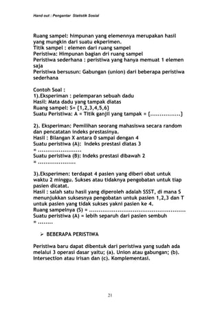 Hand out : Pengantar Statistik Sosial
Ruang sampel: himpunan yang elemennya merupakan hasil
yang mungkin dari suatu ekperimen.
Titik sampel : elemen dari ruang sampel
Peristiwa: Himpunan bagian dri ruang sampel
Peristiwa sederhana : peristiwa yang hanya memuat 1 elemen
saja
Peristiwa bersusun: Gabungan (union) dari beberapa peristiwa
sederhana
Contoh Soal :
1).Eksperiman : pelemparan sebuah dadu
Hasil: Mata dadu yang tampak diatas
Ruang sampel: S= {1,2,3,4,5,6}
Suatu Peristiwa: A = Titik ganjil yang tampak = {................}
2). Eksperiman: Pemilihan seorang mahasiswa secara random
dan pencatatan indeks prestasinya.
Hasil : Bilangan X antara 0 sampai dengan 4
Suatu peristiwa (A): Indeks prestasi diatas 3
= .......................
Suatu peristiwa (B): Indeks prestasi dibawah 2
= ....................
3).Eksperimen: terdapat 4 pasien yang diberi obat untuk
waktu 2 minggu. Sukses atau tidaknya pengobatan untuk tiap
pasien dicatat.
Hasil : salah satu hasil yang diperoleh adalah SSST, di mana S
menunjukkan suksesnya pengobatan untuk pasien 1,2,3 dan T
untuk pasien yang tidak sukses yakni pasien ke 4.
Ruang sampelnya (S) = ...................................................
Suatu peristiwa (A) = lebih separuh dari pasien sembuh
= ........
 BEBERAPA PERISTIWA
Peristiwa baru dapat dibentuk dari peristiwa yang sudah ada
melalui 3 operasi dasar yaitu; (a). Union atau gabungan; (b).
Intersection atau irisan dan (c). Komplementasi.
21
 