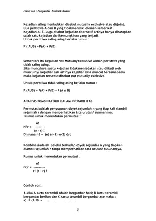 Hand out : Pengantar Statistik Sosial
Kejadian saling meniadakan disebut mutually exclusive atau disjoint.
Dua peristiwa A dan B yang tidakmemiliki elemen berserikat.
Kejadian M. E. Juga disebut kejadian alternatif artinya hanya diharapkan
salah satu kejadian dari kemungkinan yang terjadi.
Untuk persitiwa saling asing berlaku rumus :
P ( AUB) = P(A) + P(B)
Sementara itu kejadian Not Mutually Exclusive adalah peristiwa yang
tidak saling asing.
Jika munculnya suatu kejadian tidak meniadakan atau diikuti oleh
munculnya kejadian lain artinya kejadian bisa muncul bersama-sama
maka kejadian tersebut disebut not mutually exclusive.
Untuk peristiwa tidak saling asing berlaku rumus :
P (AUB) = P(A) + P(B) – P (A n B)
ANALISIS KOMBINATORIK DALAM PROBABILITAS
Permutasi adalah penyusunan obyek sejumlah n yang tiap kali diambil
sejumlah r dengan memperhatikan tata urutan/ susunannya.
Rumus untuk menentukan permutasi :
n!
nPr = ----------
(n – r) !
Di mana n ! = (n) (n-1) (n-2) dst
Kombinasi adalah seleksi terhadap obyek sejumlah n yang tiap kali
diambil sejumlah r tanpa memperhatikan tata urutan/ susunannya.
Rumus untuk menentukan permutasi :
n!
nCr = ----------
r! (n – r) !
Contoh soal:
1.Jika A kartu terambil adalah bergambar hati; B kartu terambil
bergambar berlian dan C kartu terambil bergambar ace maka :
a). P (AUB) = ............................
23
 