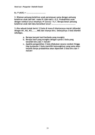 Hand out : Pengantar Statistik Sosial
b). P (AUC) = ...........................
2. Bilaman peluang kelahiran anak perempuan sama dengan peluang
kelahiran anak laki-laki maka Pr (laki-laki) = 0,5. Probabilitas anak
dengan rambut lurus misalnya; Pr (lurus) = 0,1. Berapa besar peluang
kelahiran anak laki-laku berambut lurus? ..................................
3.Jika sebuah kotak berisi 12 bola di mana 8 diantaranya merah (ditandai
dengan M1, M2, M3,.......M8) dan sisanya biru. Selanjutnya 3 bola diambil
sekaligus.
a. Berapa banyak hasil berbeda yang mungkin
b. Berapa hasil yang mungkin dengan syarat 2 bola yang
terambil biru dan 1 merah?
c. Apabila pengambilan 3 bola dilakukan secara random hingga
tiap kumpulan 3 bola memiliki kemungkinan yang sama akan
terpilih berpa probabilitas akan diperoleh 2 bola biru dan 1
merah?
24
 
