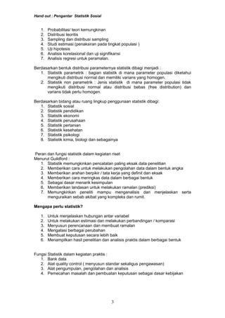 Hand out : Pengantar Statistik Sosial
1. Probabilitas/ teori kemungkinan
2. Distribusi teoritis
3. Sampling dan distribusi sampling
4. Studi estimasi (penaksiran pada tingkat populasi )
5. Uji hipotesis
6. Analisis korelasional dan uji signifikansi
7. Analisis regresi untuk peramalan.
Berdasarkan bentuk distribusi parameternya statistik dibagi menjadi :
1. Statistik parametrik : bagian statistik di mana parameter populasi diketahui
mengikuti distribusi normal dan memiliki varians yang homogen.
2. Statistik non parametrik : Jenis statistik di mana parameter populasi tidak
mengikuti distribusi normal atau distribusi bebas (free distribution) dan
varians tidak perlu homogen.
Berdasarkan bidang atau ruang lingkup penggunaan statistik dibagi:
1. Statistik sosial
2. Statistik pendidikan
3. Statistik ekonomi
4. Statistik perusahaan
5. Statistik pertanian
6. Statistik kesehatan
7. Statistik psikologi
8. Statistik kimia, biologi dan sebagainya
Peran dan fungsi statistik dalam kegiatan riset
Menurut Guildford :
1. Statistik memungkinkan pencatatan paling eksak data penelitian
2. Memberikan cara untuk melakukan pengolahan data dalam bentuk angka
3. Memberikan arahan berpikir / tata kerja yang definit dan eksak
4. Memberikan cara meringkas data dalam berbagai bentuk
5. Sebagai dasar menarik kesimpulan
6. Memberikan landasan untuk melakukan ramalan (prediksi)
7. Memungkinkan peneliti mampu menganalisis dan menjelaskan serta
menguraikan sebab akibat yang kompleks dan rumit.
Mengapa perlu statistik?
1. Untuk menjelaskan hubungan antar variabel
2. Untuk melakukan estimasi dan melakukan perbandingan / komparasi
3. Menyusun perencanaan dan membuat ramalan
4. Mengatasi berbagai perubahan
5. Membuat keputusan secara lebih baik
6. Menampilkan hasil penelitian dan analisis praktis dalam berbagai bentuk
Fungsi Statistik dalam kegiatan praktis :
1. Bank data
2. Alat quality control ( menyusun standar sekaligus pengawasan)
3. Alat pengumpulan, pengolahan dan analisis
4. Pemecahan masalah dan pembuatan keputusan sebagai dasar kebijakan
3
 