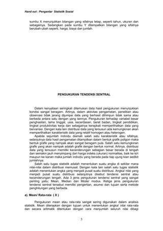Hand out : Pengantar Statistik Sosial
sumbu X menunjukkan bilangan yang sifatnya tetap, seperti tahun, ukuran dan
sebagainya. Sedangkan pada sumbu Y ditempatkan bilangan yang sifatnya
berubah-ubah seperti, harga, biaya dan jumlah.
PENGUKURAN TENDENSI SENTRAL
Dalam kenyataan seringkali ditemukan data hasil pengukuran menunjukkan
kondisi sangat beragam. Artinya, dalam aktivitas pengamatan, penelitian atau
observasi tidak jarang dijumpai data yang berhasil dihimpun tidak sama atau
berbeda antara satu dengan yang lainnya. Pengukuran terhadap variabel besar
penghasilan, lama tinggal, usia, kecerdasan, berat badan, tingkat pendidikan,
tingkat produktivitas kerja dan sebagainya kerapkali memperlihatkan data yang
bervariasi. Dengan kata lain distribusi data yang tersusun ada kemungkinan akan
memperlihatkan karakteristik data yang relatif homogen atau heterogen.
Apabila sejumlah individu diamati salah satu karakteristik atau sifatnya,
selanjutnya data hasil pengamatan ditampilkan dalam bentuk grafik poligon maka
bentuk grafik yang nampak akan sangat beragam pula. Salah satu kemungkinan
grafik yang akan nampak adalah grafik dengan bentuk normal. Artinya, distribusi
data yang tersusun memiliki kecenderungan sebagian besar berada di tengah
dan semakin jauh menyimpang dari harga indeks (ukuran) normalitas, baik ke kiri
maupun ke kanan maka jumlah individu yang berada pada tiap ujung kian sedikit
jumlahnya.
Salah satu tugas statistik adalah menentukan suatu angka di sekitar mana
nilai-nilai dalam distribusi memusat. Dengan kata lain salah satu tugas statistik
adalah menentukan angka yang menjadi pusat suatu distribusi. Angka/ nilai yang
menjadi pusat suatu distribusi selanjutnya disebut tendensi sentral atau
kecenderungan tengah. Ada 3 jenis pengukuran tendensi sentral yang sangat
penting yaitu; Mean, Median dan Mode/ modus. Ketiga jenis pengukuran
tendensi sentral tersebut memiliki pengertian, asumsi dan tujuan serta metode
penghitungan yang berbeda.
a). Mean/ Rata-rata ( X )
Pengukuran mean atau rata-rata sangat sering digunakan dalam analisis
statistik. Mean diterapkan dengan tujuan untuk menentukan angka/ nilai rata-rata
dan secara aritmatik ditentukan dengan cara menjumlah seluruh nilai dibagi
5
 