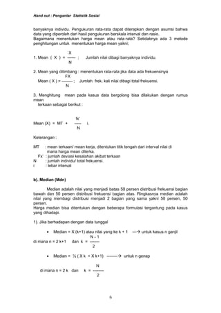 Hand out : Pengantar Statistik Sosial
banyaknya individu. Pengukuran rata-rata dapat diterapkan dengan asumsi bahwa
data yang diperoleh dari hasil pengukuran berskala interval dan rasio.
Bagaimana menentukan harga mean atau rata-rata? Setidaknya ada 3 metode
penghitungan untuk menentukan harga mean yakni;
X
1. Mean ( X ) = ------ ; Jumlah nilai dibagi banyaknya individu.
N
2. Mean yang ditimbang : menentukan rata-rata jika data ada frekuensinya
FX
Mean ( X ) = -------- ; Jumlah frek. kali nilai dibagi total frekuensi.
N
3. Menghitung mean pada kasus data bergolong bisa dilakukan dengan rumus
mean
terkaan sebagai berikut :
fx’
Mean (X) = MT + ----- i.
N
Keterangan :
MT : mean terkaan/ mean kerja, ditentukan titik tengah dari interval nilai di
mana harga mean diterka.
Fx’ : jumlah deviasi kesalahan akibat terkaan
N : jumlah individu/ total frekuensi.
i : lebar interval
b). Median (Mdn)
Median adalah nilai yang menjadi batas 50 persen distribusi frekuensi bagian
bawah dan 50 persen distribusi frekuensi bagian atas. Ringkasnya median adalah
nilai yang membagi distribusi menjadi 2 bagian yang sama yakni 50 persen, 50
persen.
Harga median bisa ditentukan dengan beberapa formulasi tergantung pada kasus
yang dihadapi.
1). Jika berhadapan dengan data tunggal
• Median = X (k+1) atau nilai yang ke k + 1 --- untuk kasus n ganjil
N - 1
di mana n = 2 k+1 dan k = -------
2
• Median = ½ ( X k + X k+1) -------- untuk n genap
N
di mana n = 2 k dan k = --------
2
6
 