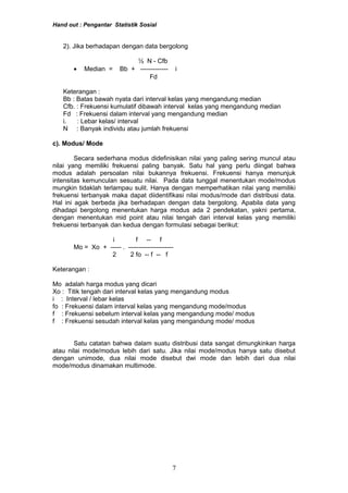 Hand out : Pengantar Statistik Sosial
2). Jika berhadapan dengan data bergolong
½ N - Cfb
• Median = Bb + ------------- i
Fd
Keterangan :
Bb : Batas bawah nyata dari interval kelas yang mengandung median
Cfb. : Frekuensi kumulatif dibawah interval kelas yang mengandung median
Fd : Frekuensi dalam interval yang mengandung median
i. : Lebar kelas/ interval
N : Banyak individu atau jumlah frekuensi
c). Modus/ Mode
Secara sederhana modus didefinisikan nilai yang paling sering muncul atau
nilai yang memiliki frekuensi paling banyak. Satu hal yang perlu diingat bahwa
modus adalah persoalan nilai bukannya frekuensi. Frekuensi hanya menunjuk
intensitas kemunculan sesuatu nilai. Pada data tunggal menentukan mode/modus
mungkin tidaklah terlampau sulit. Hanya dengan memperhatikan nilai yang memiliki
frekuensi terbanyak maka dapat diidentifikasi nilai modus/mode dari distribusi data.
Hal ini agak berbeda jika berhadapan dengan data bergolong. Apabila data yang
dihadapi bergolong menentukan harga modus ada 2 pendekatan, yakni pertama,
dengan menentukan mid point atau nilai tengah dari interval kelas yang memiliki
frekuensi terbanyak dan kedua dengan formulasi sebagai berikut:
i f -- f
Mo = Xo + ----- . ---------------------
2 2 fo -- f -- f
Keterangan :
Mo adalah harga modus yang dicari
Xo : Titik tengah dari interval kelas yang mengandung modus
i : Interval / lebar kelas
fo : Frekuensi dalam interval kelas yang mengandung mode/modus
f : Frekuensi sebelum interval kelas yang mengandung mode/ modus
f : Frekuensi sesudah interval kelas yang mengandung mode/ modus
Satu catatan bahwa dalam suatu distribusi data sangat dimungkinkan harga
atau nilai mode/modus lebih dari satu. Jika nilai mode/modus hanya satu disebut
dengan unimode, dua nilai mode disebut dwi mode dan lebih dari dua nilai
mode/modus dinamakan multimode.
7
 