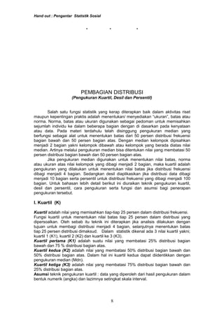 Hand out : Pengantar Statistik Sosial
* * *
PEMBAGIAN DISTRIBUSI
(Pengukuran Kuartil, Desil dan Persentil)
Salah satu fungsi statistik yang kerap diterapkan baik dalam aktivitas riset
maupun kepentingan praktis adalah menentukan/ menyediakan “ukuran”, batas atau
norma. Norma, batas atau ukuran digunakan sebagai pedoman untuk memisahkan
sejumlah individu ke dalam beberapa bagian dengan di dasarkan pada kenyataan
atau data. Pada materi terdahulu telah disinggung pengukuran median yang
berfungsi sebagai alat untuk menentukan batas dari 50 persen distribusi frekuensi
bagian bawah dan 50 persen bagian atas. Dengan median kelompok dipisahkan
menjadi 2 bagian yakni kelompok dibawah atau kelompok yang berada diatas nilai
median. Artinya melalui pengukuran median bisa ditentukan nilai yang membatasi 50
persen distribusi bagian bawah dan 50 persen bagian atas.
Jika pengukuran median digunakan untuk menentukan nilai batas, norma
atau ukuran atas nilai kelompok yang dibagi menjadi 2 bagian, maka kuartil adalah
pengukuran yang dilakukan untuk menentukan nilai batas jika distribusi frekuensi
dibagi menjadi 4 bagian. Sedangkan desil diaplikasikan jika distribusi data dibagi
menjadi 10 bagian serta persentil untuk distribusi frekuensi yang dibagi menjadi 100
bagian. Untuk bahasan lebih detail berikut ini diuraikan teknik pengukuran kuartil,
desil dan persentil, cara pengukuran serta fungsi dan asumsi bagi penerapan
pengukuran tersebut.
I. Kuartil (K)
Kuartil adalah nilai yang memisahkan tiap-tiap 25 persen dalam distribusi frekuensi.
Fungsi kuartil untuk menentukan nilai batas tiap 25 persen dalam distribusi yang
dipersoalkan. Oleh sebab itu teknik ini diterapkan jika analisis dilakukan dengan
tujuan untuk membagi distribusi menjadi 4 bagian, selanjutnya menentukan batas
tiap 25 persen distribusi dimaksud. Dalam statistik dikenal ada 3 nilai kuartil yakni;
kuartil 1 (K1), kuartil 2 (K2) dan kuartil ke 3 (K3).
Kuartil pertama (K1) adalah suatu nilai yang membatasi 25% distribusi bagian
bawah dan 75 % distribusi bagian atas.
Kuartil kedua (K2) adalah nilai yang membatasi 50% distribusi bagian bawah dan
50% distribusi bagian atas. Dalam hal ini kuartil kedua dapat diidentikkan dengan
pengukuran median (Mdn).
Kuartil ketiga (K3) adalah nilai yang membatasi 75% distribusi bagian bawah dan
25% distribusi bagian atas.
Asumsi teknik pengukuran kuartil : data yang diperoleh dari hasil pengukuran dalam
bentuk numerik (angka) dan lazimnya setingkat skala interval.
8
 