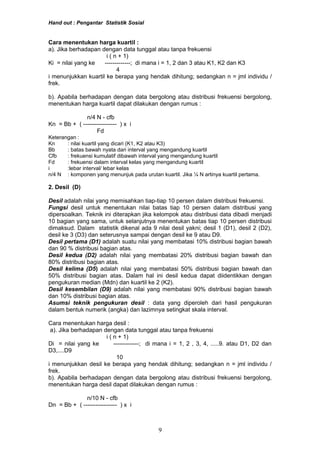 Hand out : Pengantar Statistik Sosial
Cara menentukan harga kuartil :
a). Jika berhadapan dengan data tunggal atau tanpa frekuensi
i ( n + 1)
Ki = nilai yang ke -------------; di mana i = 1, 2 dan 3 atau K1, K2 dan K3
4
i menunjukkan kuartil ke berapa yang hendak dihitung; sedangkan n = jml individu /
frek.
b). Apabila berhadapan dengan data bergolong atau distribusi frekuensi bergolong,
menentukan harga kuartil dapat dilakukan dengan rumus :
n/4 N - cfb
Kn = Bb + ( ----------------- ) x i
Fd
Keterangan :
Kn : nilai kuartil yang dicari (K1, K2 atau K3)
Bb : batas bawah nyata dari interval yang mengandung kuartil
Cfb : frekuensi kumulatif dibawah interval yang mengandung kuartil
Fd : frekuensi dalam interval kelas yang mengandung kuartil
i :lebar interval/ lebar kelas
n/4 N : komponen yang menunjuk pada urutan kuartil. Jika ¼ N artinya kuartil pertama.
2. Desil (D)
Desil adalah nilai yang memisahkan tiap-tiap 10 persen dalam distribusi frekuensi.
Fungsi desil untuk menentukan nilai batas tiap 10 persen dalam distribusi yang
dipersoalkan. Teknik ini diterapkan jika kelompok atau distribusi data dibadi menjadi
10 bagian yang sama, untuk selanjutnya menentukan batas tiap 10 persen distribusi
dimaksud. Dalam statistik dikenal ada 9 nilai desil yakni; desil 1 (D1), desil 2 (D2),
desil ke 3 (D3) dan seterusnya sampai dengan desil ke 9 atau D9.
Desil pertama (D1) adalah suatu nilai yang membatasi 10% distribusi bagian bawah
dan 90 % distribusi bagian atas.
Desil kedua (D2) adalah nilai yang membatasi 20% distribusi bagian bawah dan
80% distribusi bagian atas.
Desil kelima (D5) adalah nilai yang membatasi 50% distribusi bagian bawah dan
50% distribusi bagian atas. Dalam hal ini desil kedua dapat diidentikkan dengan
pengukuran median (Mdn) dan kuartil ke 2 (K2).
Desil kesembilan (D9) adalah nilai yang membatasi 90% distribusi bagian bawah
dan 10% distribusi bagian atas.
Asumsi teknik pengukuran desil : data yang diperoleh dari hasil pengukuran
dalam bentuk numerik (angka) dan lazimnya setingkat skala interval.
Cara menentukan harga desil :
a). Jika berhadapan dengan data tunggal atau tanpa frekuensi
i ( n + 1)
Di = nilai yang ke -------------; di mana i = 1, 2 , 3, 4, .....9. atau D1, D2 dan
D3,....D9
10
i menunjukkan desil ke berapa yang hendak dihitung; sedangkan n = jml individu /
frek.
b). Apabila berhadapan dengan data bergolong atau distribusi frekuensi bergolong,
menentukan harga desil dapat dilakukan dengan rumus :
n/10 N - cfb
Dn = Bb + ( ----------------- ) x i
9
 