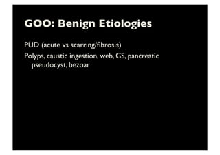 GOO: Benign Etiologies	

PUD (acute vs scarring/ﬁbrosis)	

Polyps, caustic ingestion, web, GS, pancreatic
pseudocyst, bezoar	

 