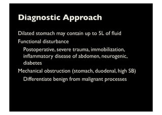 Diagnostic Approach	

Dilated stomach may contain up to 5L of ﬂuid	

Functional disturbance	

	

Postoperative, severe trauma, immobilization,
inﬂammatory disease of abdomen, neurogenic,
diabetes	

Mechanical obstruction (stomach, duodenal, high SB)	

	

Differentiate benign from malignant processes	

 