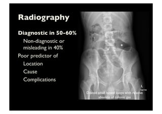 Radiography	

Diagnostic in 50-60% 	

	

Non-diagnostic or
misleading in 40%	

Poor predictor of	

	

Location 	

	

Cause 	

	

Complications	

*	
  
*	
  
Dilated small bowel loops with relative
absence of colonic gas	

 