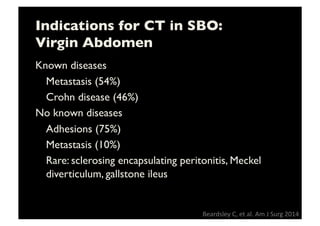Indications for CT in SBO:
Virgin Abdomen	

Known diseases	

	

Metastasis (54%)	

	

Crohn disease (46%)	

No known diseases	

	

Adhesions (75%)	

	

Metastasis (10%)	

	

Rare: sclerosing encapsulating peritonitis, Meckel
diverticulum, gallstone ileus	

Beardsley	
  C,	
  et	
  al.	
  Am	
  J	
  Surg	
  2014	
  	
  
 