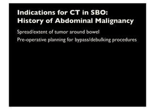 Indications for CT in SBO:
History of Abdominal Malignancy	

Spread/extent of tumor around bowel	

Pre-operative planning for bypass/debulking procedures	

 