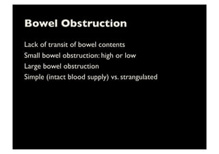 Bowel Obstruction	

Lack of transit of bowel contents	

Small bowel obstruction: high or low	

Large bowel obstruction	

Simple (intact blood supply) vs. strangulated	

 