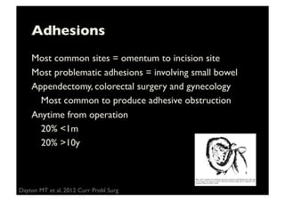 Adhesions	

Most common sites = omentum to incision site	

Most problematic adhesions = involving small bowel	

Appendectomy, colorectal surgery and gynecology	

	

Most common to produce adhesive obstruction	

Anytime from operation	

	

20% 1m 	

	

20% 10y	

Dayton MT et al. 2012 Curr Probl Surg 	

 