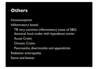 Others	

Intussusception	

Inﬂammatory bowel	

	

TB very common inﬂammatory cause of SBO,
ileocecal, local nodes with hypodense center	

	

Acute Crohn	

	

Chronic Crohn	

	

Pancreatitis, diverticulitis and appendicitis	

Radiation enteropathy	

Stone and bezoar	

 