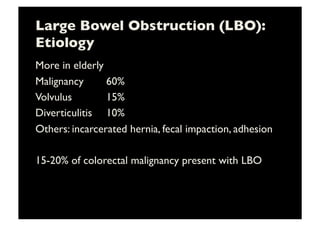 Large Bowel Obstruction (LBO):
Etiology	

More in elderly	

Malignancy 	

 	

60%	

Volvulus 	

 	

 	

15%	

Diverticulitis 	

10%	

Others: incarcerated hernia, fecal impaction, adhesion	

15-20% of colorectal malignancy present with LBO 	

 