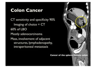 Colon Cancer	

CT sensitivity and speciﬁcity 90%	

	

Imaging of choice = CT	

60% of LBO	

Mostly adenocarcinoma	

Mass, involvement of adjacent
structures, lymphadenopathy,
intraperitoneal metastasis	

Cancer of the splenic ﬂexure colon	

 