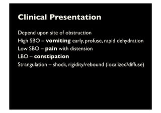 Clinical Presentation	

Depend upon site of obstruction	

High SBO – vomiting early, profuse, rapid dehydration	

Low SBO – pain with distension	

LBO – constipation 	

Strangulation – shock, rigidity/rebound (localized/diffuse)	

 