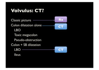 Volvulus: CT?	

Classic picture	

Colon dilatation alone	

	

LBO	

	

Toxic megacolon	

	

Pseudo-obstruction	

Colon + SB dilatation	

	

LBO	

	

Ileus 	

CT	

Rx	

CT	

 