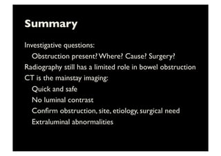 Summary	

Investigative questions: 	

	

Obstruction present? Where? Cause? Surgery?	

Radiography still has a limited role in bowel obstruction	

CT is the mainstay imaging: 	

	

Quick and safe	

	

No luminal contrast	

	

Conﬁrm obstruction, site, etiology, surgical need	

	

Extraluminal abnormalities	

 
