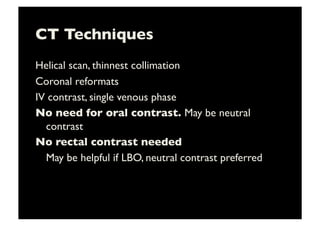 CT Techniques	

Helical scan, thinnest collimation	

Coronal reformats	

IV contrast, single venous phase	

No need for oral contrast. May be neutral
contrast	

No rectal contrast needed	

	

May be helpful if LBO, neutral contrast preferred	

 
