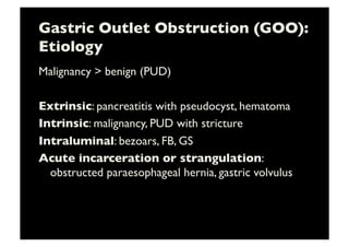 Gastric Outlet Obstruction (GOO):
Etiology	

Malignancy  benign (PUD)	

Extrinsic: pancreatitis with pseudocyst, hematoma	

Intrinsic: malignancy, PUD with stricture	

Intraluminal: bezoars, FB, GS	

Acute incarceration or strangulation:
obstructed paraesophageal hernia, gastric volvulus	

 