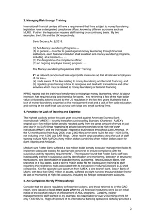 3. Managing Risk through Training
International financial centers all have a requirement that firms subject to money laundering
legislation have a designated compliance officer, known by different acronyms such as
MLRO. Further, the legislation requires staff training on a continuing basis. By two
examples, the USA and the UK respectively:
Bank Secrecy Act § 5318:
(h) Anti-Money Laundering Programs.—
(1) In general.— In order to guard against money laundering through financial
institutions, each financial institution shall establish anti-money laundering programs,
including, at a minimum— …
(B) the designation of a compliance officer;
(C) an ongoing employee training program; ….
The Money Laundering Regulations 2007 Training:
21. A relevant person must take appropriate measures so that all relevant employees
of his are—
(a) made aware of the law relating to money laundering and terrorist financing; and
(b) regularly given training in how to recognise and deal with transactions and other
activities which may be related to money laundering or terrorist financing.
KPMG reports that the training of employees to recognize money laundering, which is labour
intensive, has required a big cost increase for banks. Yet, reviewing a few of the high dollar
value civil penalty actions issued by the US regulators in the last two years illustrates that a
lack of money laundering expertise at the management level and a lack of firm wide education
and training at the staff level cuts across both large and small banking firms.
4. Penalties for Lack of Training and Expertise
The highest publicity action this past year occurred against American Express Bank
International (“AMEX”) – shortly thereafter purchased by Standard Chartered. AMEX’s
original sixty-five million dollar penalty resulted partly from the gross amount of errors in just
one year in its SAR filings regarding its private banking services to its high net-worth
individuals (HNWI) and the individuals’ respective businesses throughout Latin America. In
the 12 month period from May 2006, over 2,000 filing error were found for only 1,639 SARs,
not including over 1,000 late SAR filings. Other recent large penalties citing the lack of staff
training include ABN-AMRO’s (forty million dollars) and fines of ten million dollars each for
Bank Atlantic and AmSouth.
Medium size Foster Bank suffered a two million dollar penalty because “management failed to
implement adequate training for appropriate personnel to ensure compliance with the
suspicious activity reporting requirements”. The regulator found that Foster Bank staff was
inadequately trained in suspicious activity identification and monitoring, detection of structured
transactions, and identification of possible money laundering. Israel Discount Bank, with
branches in a few states, paid a twelve million dollar file for inadequately training its staff
regarding the heightened risks associated with its transaction involving Delaware LLC shell
companies. On the opposite size spectrum from AMEX, a one branch bank, Beach Bank of
Miami, with less than $150 million in assets, suffered an eight hundred thousand dollar fine for
its lack of monitoring of high risk accounts, including six foreign correspondent accounts.
5. Are Companies Merely Whitewashing?
Consider that the above regulatory enforcement actions, and those referred to by the GAO
report, were issued at least three years after the US financial institutions were put on initial
notice of the hawkish nature of enforcement of AML programs. Certainly, neither
management nor staff wanted to, by example, be responsible for over 2,000 filing errors for
only 1,639 SARs. Riggs divestiture of its international banking operations certainly provided a
2
 