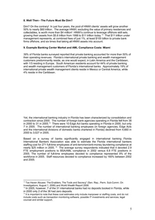 8. Well Then - The Future Must Be Dim?
Dim? On the contrary! In just four years, the pool of HNWI clients’ assets will grow another
50% to nearly $60 trillion. The average HNWI, excluding the value of primary residences and
collectables, is worth more than $4 million! HNWI’s continue to leverage offshore skill sets,
growing their assets from $5.8 trillion from 1998 to $11 trillion today.13
That $11 trillion under
management represents, at combined fees of just 1%, at least $100 billion to private bank
firms offshore, and six times that taking all HNWI assets into account.
9. Example Banking Center Market and AML Compliance Costs: Miami
39% of Florida banks surveyed reported that private banking accounted for more than 50% of
their operating revenues. Florida’s international private banking and wealth management
customers predominantly reside, as one would expect, in Latin America and the Caribbean,
with 1/3 residing in Europe. South American residents account for 44% of private banking
and wealth management customers of Florida’s international banks. Approximately 19% of
international private wealth management clients reside in Mexico or Central America, while
4% reside in the Caribbean.
Yet, the international banking industry in Florida has been characterized by consolidation and
contraction since 2000. The number of foreign bank agencies operating in Florida fell from 38
in 2000 to 31 in 2005.14
There were 10 Edge Act banks operating in Florida in 2000, but only
7 in 2005. The number of international banking employees (in foreign agencies, Edge Acts
and the international divisions of domestic banks chartered in Florida) declined from 4,660 in
2000 to 3,027 in 2005.
Based on a survey of banks significantly engaged in international banking Florida
International Bankers Association was able to estimate the Florida international bankers
staffing cost for 271 full-time employees of anti-terrorism/anti-money laundering compliance at
nearly $25 million in 2005. 15
The average survey respondents indicated that it devoted 2.9
FTE employment positions to BSA/AML compliance in 2002 versus 6.8 FTE positions in
2005. The number of full-time employees devoted to compliance represented 9% of the
workforce in 2005. Staff resources devoted to compliance increased by 160% between 2002
and 2005.
13
Tax Haven Abuses: The Enablers, The Tools and Secrecy” (Sen. Rep., Perm. Sub-Comm. On
Investigations, August 1, 2006) and World Wealth Report 2008.
14
In 2005, however, 7 of the 31 international banks had no deposits booked in Florida, while
in 2000 only 2 of the 38 had zero deposits.
15
It is important to note that these cost estimates only include manpower or staffing costs, and do not
include costs such as transaction monitoring software, possible IT investments and services, legal
counsel and similar support.
5
 