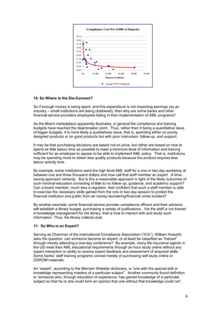 10. So Where is the Dis-Connect?
So if enough money is being spent, and this expenditure is not impacting earnings (as an
industry – small institutions are being clobbered), then why are some banks and other
financial service providers employees failing in their implementation of AML programs?
As the Miami marketplace apparently illustrates, in general the compliance and training
budgets have reached the deal-breaker point. Thus, rather than it being a quantitative issue
of bigger budgets, it is more likely a qualitatively issue, that is, spending either on poorly
designed products or on good products but with poor instruction, follow-up, and support.
It may be that purchasing decisions are based not on price, but rather are based on how to
spend as little labour time as possible to meet a minimum level of information and training
sufficient for an employee to appear to be able to implement AML policy. That is, institutions
may be spending more to obtain less quality products because the product requires less
labour activity time.
By example, some institutions send the high level AML staff for a one or two day workshop at
between one and three thousand dollars and now call that staff member an expert. A time-
saving approach certainly. But is this a reasonable approach in light of the likely outcomes of
such minimal education consisting of little to no follow up, guidance, and academic support?
Can a board member, much less a regulator, feel confident that such a staff member is able
to exercise the necessary skills gained from the one or two day session to protect the
financial institution and public from an money laundering/financial crime incident?
By another example, some financial service provider compliance officers and their advisors
will establish a library budget, purchasing a variety of publications. Yet the staff is not trained
in knowledge management for the library, that is how to interact with and study such
information. Thus, the library collects dust.
11. So Who is an Expert?
Serving as Chairman of the International Compliance Association (“ICA”), William Howarth
asks the question: can someone become an expert, or at least be classified as “trained”
through merely attending a one-day conference? By example, many life insurance agents in
the US meet their AML educational requirements through an hour study online without any
expert interaction or ability to receive expert feedback and assessment of acquired skills.
Some banks’ staff training programs consist merely of purchasing self study online or
CDROM materials.
An “expert”, according to the Merriam Webster dictionary, is “one with the special skill or
knowledge representing mastery of a particular subject”. Another commonly found definition
is “someone who, through education or experience, has gained knowledge of a particular
subject so that he or she could form an opinion that one without that knowledge could not”.
6
Compliance Cost Per $1000 of Deposits
$0.00
$0.50
$1.00
$1.50
$2.00
$2.50
$3.00
$3.50
$4.00
$4.50
$0 $1,000 $2,000 $3,000 $4,000 $5,000
Deposits ($ million)
Actual Predicted
 