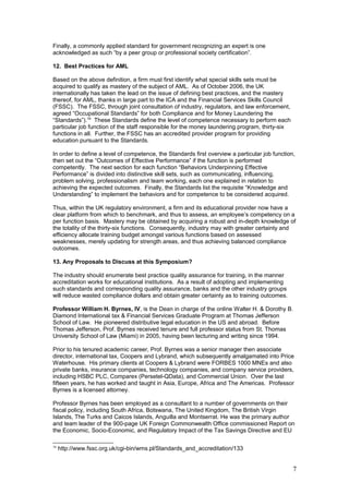 Finally, a commonly applied standard for government recognizing an expert is one
acknowledged as such “by a peer group or professional society certification”.
12. Best Practices for AML
Based on the above definition, a firm must first identify what special skills sets must be
acquired to qualify as mastery of the subject of AML. As of October 2006, the UK
internationally has taken the lead on the issue of defining best practices, and the mastery
thereof, for AML, thanks in large part to the ICA and the Financial Services Skills Council
(FSSC). The FSSC, through joint consultation of industry, regulators, and law enforcement,
agreed “Occupational Standards” for both Compliance and for Money Laundering the
“Standards”).16
These Standards define the level of competence necessary to perform each
particular job function of the staff responsible for the money laundering program, thirty-six
functions in all. Further, the FSSC has an accredited provider program for providing
education pursuant to the Standards.
In order to define a level of competence, the Standards first overview a particular job function,
then set out the “Outcomes of Effective Performance” if the function is performed
competently. The next section for each function “Behaviors Underpinning Effective
Performance” is divided into distinctive skill sets, such as communicating, influencing,
problem solving, professionalism and team working, each one explained in relation to
achieving the expected outcomes. Finally, the Standards list the requisite “Knowledge and
Understanding” to implement the behaviors and for competence to be considered acquired.
Thus, within the UK regulatory environment, a firm and its educational provider now have a
clear platform from which to benchmark, and thus to assess, an employee’s competency on a
per function basis. Mastery may be obtained by acquiring a robust and in-depth knowledge of
the totality of the thirty-six functions. Consequently, industry may with greater certainty and
efficiency allocate training budget amongst various functions based on assessed
weaknesses, merely updating for strength areas, and thus achieving balanced compliance
outcomes.
13. Any Proposals to Discuss at this Symposium?
The industry should enumerate best practice quality assurance for training, in the manner
accreditation works for educational institutions. As a result of adopting and implementing
such standards and corresponding quality assurance, banks and the other industry groups
will reduce wasted compliance dollars and obtain greater certainty as to training outcomes.
Professor William H. Byrnes, IV, is the Dean in charge of the online Walter H. & Dorothy B.
Diamond International tax & Financial Services Graduate Program at Thomas Jefferson
School of Law. He pioneered distributive legal education in the US and abroad. Before
Thomas Jefferson, Prof. Byrnes received tenure and full professor status from St. Thomas
University School of Law (Miami) in 2005, having been lecturing and writing since 1994.
Prior to his tenured academic career, Prof. Byrnes was a senior manager then associate
director, international tax, Coopers and Lybrand, which subsequently amalgamated into Price
Waterhouse. His primary clients at Coopers & Lybrand were FORBES 1000 MNEs and also
private banks, insurance companies, technology companies, and company service providers,
including HSBC PLC, Comparex (Persetel-QData), and Commercial Union. Over the last
fifteen years, he has worked and taught in Asia, Europe, Africa and The Americas. Professor
Byrnes is a licensed attorney.
Professor Byrnes has been employed as a consultant to a number of governments on their
fiscal policy, including South Africa, Botswana, The United Kingdom, The British Virgin
Islands, The Turks and Caicos Islands, Anguilla and Montserrat. He was the primary author
and team leader of the 900-page UK Foreign Commonwealth Office commissioned Report on
the Economic, Socio-Economic, and Regulatory Impact of the Tax Savings Directive and EU
16
http://www.fssc.org.uk/cgi-bin/wms.pl/Standards_and_accreditation/133
7
 