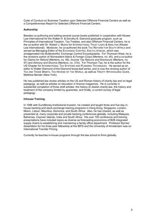 Code of Conduct on Business Taxation upon Selected Offshore Financial Centers as well as
a Competitiveness Report for Selected Offshore Financial Centers.
Authorship
Besides co-authoring and editing several course books published in cooperation with Kluwer
Law International for the Walter H. & Dorothy B. Diamond graduate program, such as
Principles of International Taxation, Tax Treaties, and also Offshore Financial Centers, he is
the co-author with Dr. Robert J. Munro for INTERNATIONAL TRUST LAWS & ANALYSIS (Kluwer
Law International). Moreover, he co-authored the book TAX REFORM FOR SOUTH AFRICA and
served as Managing Editor of the EXCHANGE CONTROL ENCYCLOPAEDIA, which was
amalgamated into Butterworths’ Exchange Control Encyclopaedia. For Thomson-West, he is
the revisions author of Nonresident Aliens & Foreign Corps (Mertens, no. 45), and a co-author
for Claims for Refund (Mertens, no. 58), Income Tax Returns and Disclosure (Mertens, no.
47) and Alimony and Divorce (Mertens, no. 31A). For Thomson Tax, he is the author for the
US Chapter for INTERNATIONAL TAX SYSTEMS AND PLANNING TECHNIQUES. He served as an
editor to Walter Diamond of the Diamond loose-leaf series, and is now the revising author of
TAX AND TRADE BRIEFS, TAX HAVENS OF THE WORLD, as well as TREATY WITHHOLDING GUIDE,
Matthew Bender (New York).
He has published law review articles on the US and Roman history of charity law and on legal
pedagogy, as well as articles on education in finance magazines. He is currently in
substantial completion of three draft articles: the history of Jewish charity law, the history and
treatment of the company limited by guarantee, and finally, a current survey of legal
pedagogy.
Inhouse Training
In 1996 with EuroMoney-Institutional Investor, he created and taught three and five-day in-
house banking and stock exchange training programs in Hong Kong, Singapore, London,
Miami, Lisbon, Mauritius, Dominica, and South Africa. Also, he has chaired, as well as
presented at, many corporate and private banking conferences globally, including Malaysia,
Bahamas, Cayman Islands, India and South Africa. His over 100 conference and training
presentations have included topics as diverse as forecasting economics of B2B integrated
supply chains to establishing and maintaining a family office department. Professor Byrnes’
dissertation for his three year fellowship at the IBFD and the University of Amsterdam was on
International Transfer Pricing.
Currently he teaches in-house programs through the law school to firms globally.
8
 