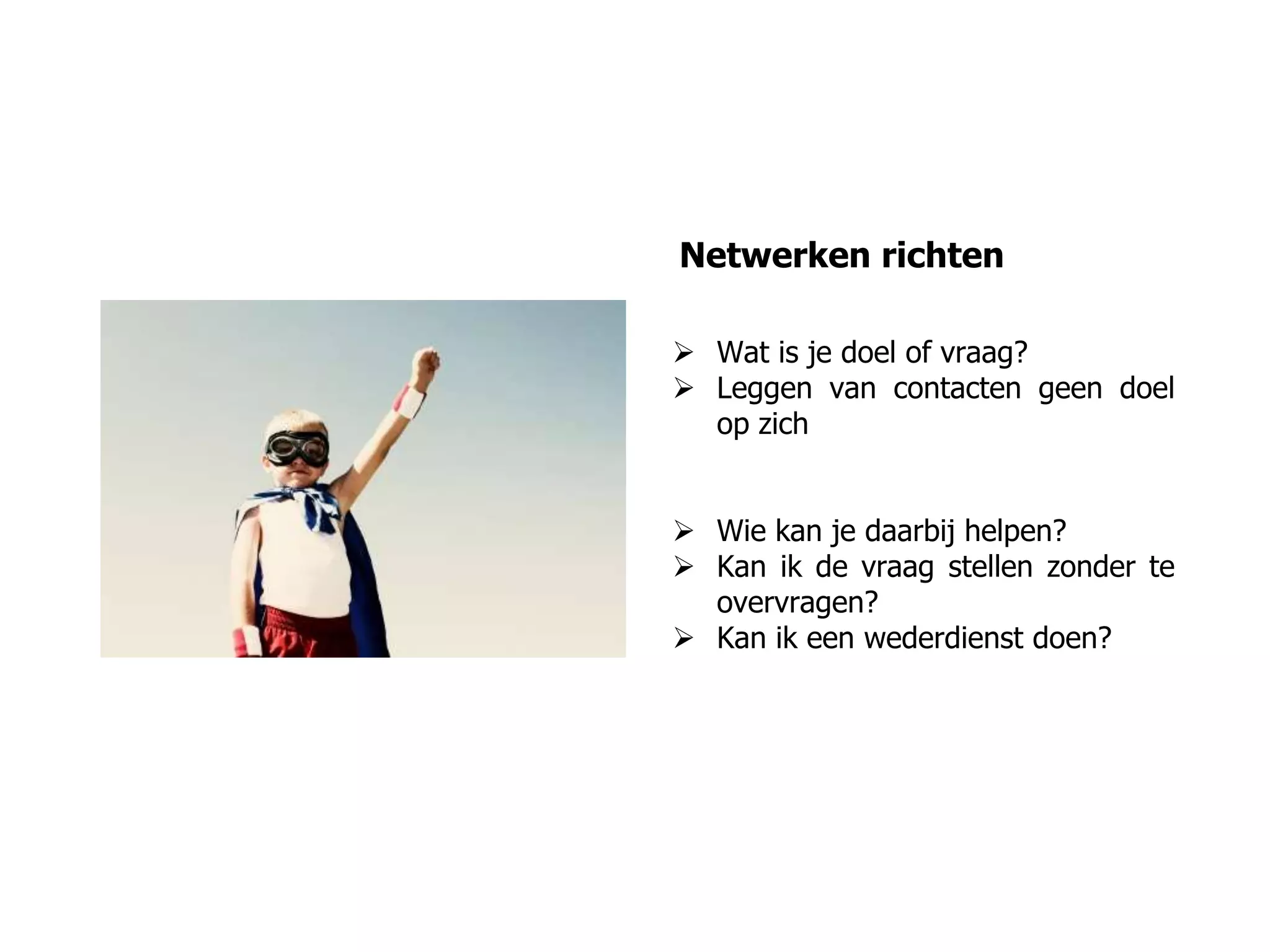 Netwerken richten
 Wat is je doel of vraag?
 Leggen van contacten geen doel
op zich
 Wie kan je daarbij helpen?
 Kan ik de vraag stellen zonder te
overvragen?
 Kan ik een wederdienst doen?
 