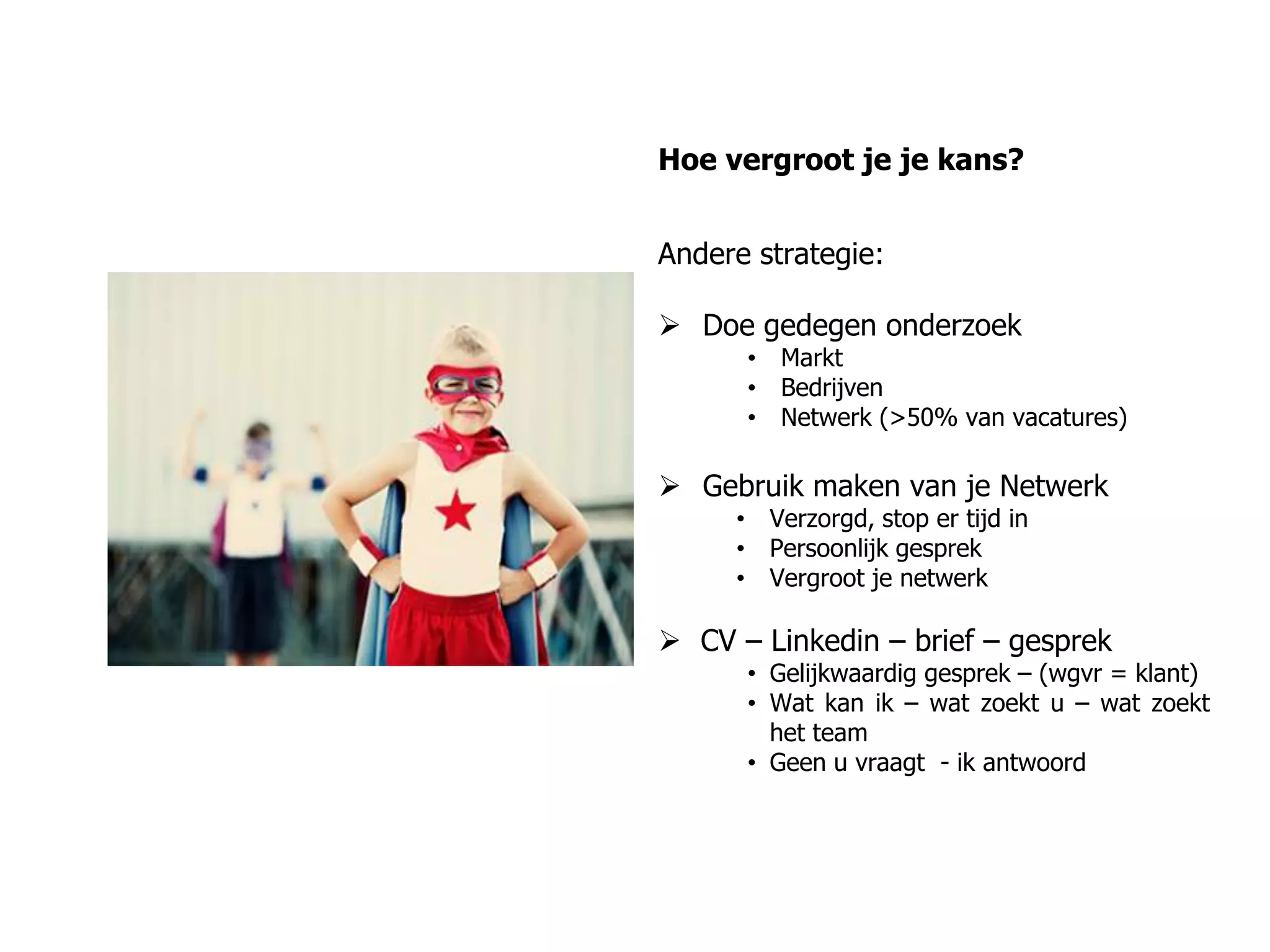 Hoe vergroot je je kans?
Andere strategie:
 Doe gedegen onderzoek
• Markt
• Bedrijven
• Netwerk (>50% van vacatures)
 Gebruik maken van je Netwerk
• Verzorgd, stop er tijd in
• Persoonlijk gesprek
• Vergroot je netwerk
 CV – Linkedin – brief – gesprek
• Gelijkwaardig gesprek – (wgvr = klant)
• Wat kan ik – wat zoekt u – wat zoekt
het team
• Geen u vraagt - ik antwoord
 