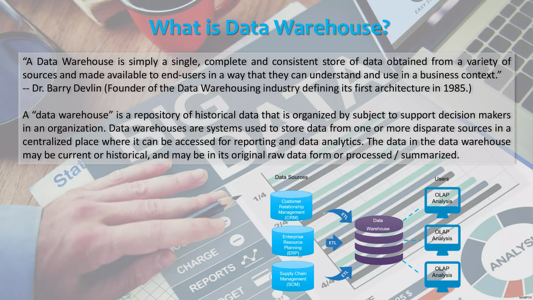 What is Data Warehouse?
“A Data Warehouse is simply a single, complete and consistent store of data obtained from a variety of
sources and made available to end-users in a way that they can understand and use in a business context.”
-- Dr. Barry Devlin (Founder of the Data Warehousing industry defining its first architecture in 1985.)
A “data warehouse” is a repository of historical data that is organized by subject to support decision makers
in an organization. Data warehouses are systems used to store data from one or more disparate sources in a
centralized place where it can be accessed for reporting and data analytics. The data in the data warehouse
may be current or historical, and may be in its original raw data form or processed / summarized.
 